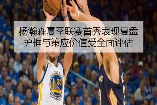 杨瀚森夏季联赛首秀表现复盘 护框与策应价值受全面评估